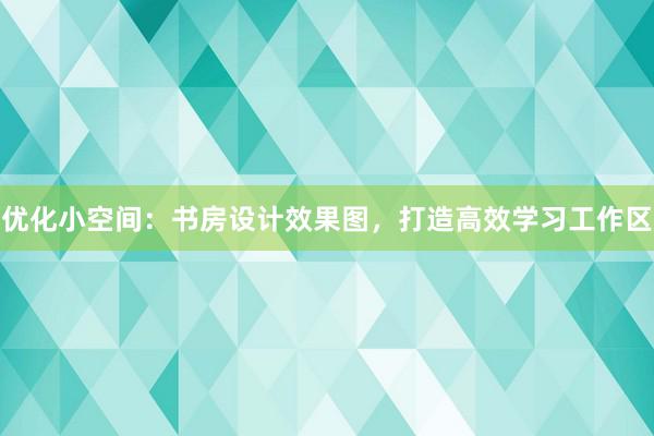 优化小空间：书房设计效果图，打造高效学习工作区